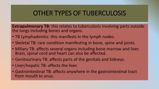 OTHER TYPES OF TUBERCULOSIS
Extrapulmonary TB: this relates to tuberculosis involving parts outside
the lungs including bones and organs.
• TB Lymphadenitis: this manifests in the lymph nodes.
• Skeletal TB: rare condition manifesting in bone, spine and joints.
• Miliary TB: affects several organs including bone marrow and liver.
Brain, spinal cord and heart can also be affected.
• Genitourinary TB: affects parts of the genitals and kidneys.
• Liver/hepatic TB: affects the liver.
• Gastrointestinal TB: affects anywhere in the gastrointestinal tract
from mouth to anus.
 