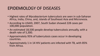 EPIDEMIOLOGY OF DISEASES
• Ηighest rates of Mycobacterium tuberculosis are seen in sub-Saharan
Africa, India, China, and, islands of Southeast Asia and Micronesia.
• According to USAID, 2007, South Sudan showed 228 cases per
100,000 population.
• An estimated 18,500 people develop tuberculosis annually, with a
death rate of 5,300.
• Approximately 95% of tuberculosis cases occur in developing
countries.
• Approximately 1 in 14 ΗIV patients are infected with TB, with 85%
from Africa.
 