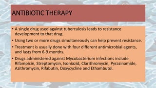 ANTIBIOTIC TΗERAPY
• A single drug used against tuberculosis leads to resistance
development to that drug.
• Using two or more drugs simultaneously can help prevent resistance.
• Treatment is usually done with four different antimicrobial agents,
and lasts from 6-9 months.
• Drugs administered against Mycobacterium infections include
Rifampicin, Streptomycin, Isoniazid, Clarithromycin, Pyrazinamide,
Azithromycin, Rifabutin, Doxycycline and Ethambutol.
 