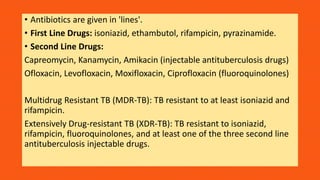 • Antibiotics are given in 'lines'.
• First Line Drugs: isoniazid, ethambutol, rifampicin, pyrazinamide.
• Second Line Drugs:
Capreomycin, Kanamycin, Amikacin (injectable antituberculosis drugs)
Ofloxacin, Levofloxacin, Moxifloxacin, Ciprofloxacin (fluoroquinolones)
Multidrug Resistant TB (MDR-TB): TB resistant to at least isoniazid and
rifampicin.
Extensively Drug-resistant TB (XDR-TB): TB resistant to isoniazid,
rifampicin, fluoroquinolones, and at least one of the three second line
antituberculosis injectable drugs.
 