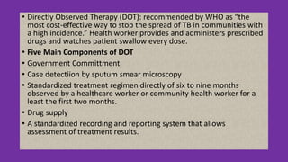 • Directly Observed Therapy (DOT): recommended by WHO as “the
most cost-effective way to stop the spread of TB in communities with
a high incidence.” Health worker provides and administers prescribed
drugs and watches patient swallow every dose.
• Five Main Components of DOT
• Government Committment
• Case detectiion by sputum smear microscopy
• Standardized treatment regimen directly of six to nine months
observed by a healthcare worker or community health worker for a
least the first two months.
• Drug supply
• A standardized recording and reporting system that allows
assessment of treatment results.
 