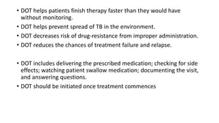 • DOT helps patients finish therapy faster than they would have
without monitoring.
• DOT helps prevent spread of TB in the environment.
• DOT decreases risk of drug-resistance from improper administration.
• DOT reduces the chances of treatment failure and relapse.
• DOT includes delivering the prescribed medication; checking for side
effects; watching patient swallow medication; documenting the visit,
and answering questions.
• DOT should be initiated once treatment commences
 