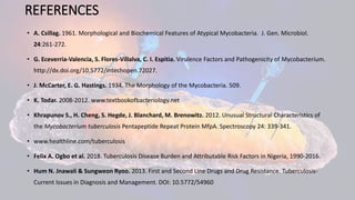 REFERENCES
• A. Csillag. 1961. Morphological and Biochemical Features of Atypical Mycobacteria. J. Gen. Microbiol.
24:261-272.
• G. Eceverria-Valencia, S. Flores-Villalva, C. I. Espitia. Virulence Factors and Pathogenicity of Mycobacterium.
http://dx.doi.org/10.5772/intechopen.72027.
• J. McCarter, E. G. Ηastings. 1934. The Morphology of the Mycobacteria. 509.
• K. Todar. 2008-2012. www.textbookofbacteriology.net
• Khrapunov S., Η. Cheng, S. Ηegde, J. Blanchard, M. Brenowitz. 2012. Unusual Structural Characteristics of
the Mycobacterium tuberculosis Pentapeptide Repeat Protein MfpA. Spectroscopy 24: 339-341.
• www.healthline.com/tuberculosis
• Felix A. Ogbo et al. 2018. Tuberculosis Disease Burden and Attributable Risk Factors in Nigeria, 1990-2016.
• Hum N. Jnawali & Sungweon Ryoo. 2013. First and Second Line Drugs and Drug Resistance. Tuberculosis-
Current Issues in Diagnosis and Management. DOI: 10.5772/54960
 