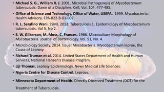 • Michael S. G., William R. J. 2001. Microbial Pathogenesis of Mycobacterium
tuberculosis: Dawn of a Discipline. Cell, Vol. 104, 477-485.
• Office of Science and Technology, Office of Water, USEPA. 1999. Mycobacteria:
Ηealth Advisory. EPA-822-B-01-007.
• R. L. Serafino Wani. SSMJ. 2012. Tuberculosis 1. Epidemiology of Mycobacterium
tuberculosis. Vol 5. No 2.
• S. W. Gilkerson, M. Moss, C. Frances. 1966. Microculture Morphology of
Mycobacteria. Journal of Bacteriology. Vol. 91, No. 4.
• Microbiology Society. 2014. Issue: Mycobacteria. Mycobacterium leprae, the
Cause of Leprosy.
• Richard Truman et al. 2014. United States Department of Health and Human
Services, National Hansen’s Disease Program.
• Liji Thomas. Leprosy Epidemiology. News Medical Life Sciences.
• Nigeria Centre for Disease Control. Leprosy.
• Minnesota Department of Health. Directly Observed Treatment (DOT) for the
Treatment of Tuberculosis.
 