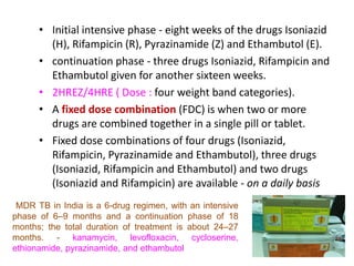 • Initial intensive phase - eight weeks of the drugs Isoniazid
(H), Rifampicin (R), Pyrazinamide (Z) and Ethambutol (E).
• continuation phase - three drugs Isoniazid, Rifampicin and
Ethambutol given for another sixteen weeks.
• 2HREZ/4HRE ( Dose : four weight band categories).
• A fixed dose combination (FDC) is when two or more
drugs are combined together in a single pill or tablet.
• Fixed dose combinations of four drugs (Isoniazid,
Rifampicin, Pyrazinamide and Ethambutol), three drugs
(Isoniazid, Rifampicin and Ethambutol) and two drugs
(Isoniazid and Rifampicin) are available - on a daily basis
MDR TB in India is a 6-drug regimen, with an intensive
phase of 6–9 months and a continuation phase of 18
months; the total duration of treatment is about 24–27
months. - kanamycin, levofloxacin, cycloserine,
ethionamide, pyrazinamide, and ethambutol
 