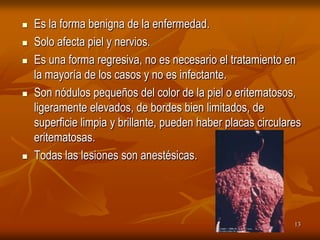    Es la forma benigna de la enfermedad.
   Solo afecta piel y nervios.
   Es una forma regresiva, no es necesario el tratamiento en
    la mayoría de los casos y no es infectante.
   Son nódulos pequeños del color de la piel o eritematosos,
    ligeramente elevados, de bordes bien limitados, de
    superficie limpia y brillante, pueden haber placas circulares
    eritematosas.
   Todas las lesiones son anestésicas.




                                                               13
 