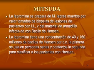 MITSUDA
   La lepromina se prepara de M. leprae muertos por
    calor tomados de biopsias de lesiones de
    pacientes con LL, y del material de armadillo
    infecta-do con Bacilo de Hansen.
   La lepromina tiene una concentración de 40 y 160
    millones de bacilos de Hansen por c.c. la primera
    se usa en personas sanas y contactos la segunda
    para clasificar a los pacientes con Hansen.


                                                        15
 