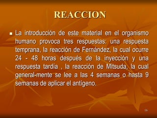 REACCION
   La introducción de este material en el organismo
    humano provoca tres respuestas: una respuesta
    temprana, la reacción de Fernández, la cual ocurre
    24 - 48 horas después de la inyección y una
    respuesta tardía , la reacción de Mitsuda, la cual
    general-mente se lee a las 4 semanas o hasta 9
    semanas de aplicar el antígeno.


                                                    16
 