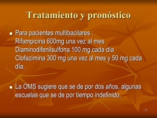 Tratamiento y pronóstico
   Para pacientes multibacilares :
    Rifampicina 600mg una vez al mes
    Diaminodifenilsulfona 100 mg cada día
    Clofazimina 300 mg una vez al mes y 50 mg cada
    día.

   La OMS sugiere que se de por dos años, algunas
    escuelas que se de por tiempo indefinido.
                                                     17
 