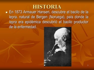 HISTORIA
   En 1873 Armauer Hansen, descubre el bacilo de la
    lepra. natural de Bergen (Noruega), país donde la
    lepra era epidémica descubrió el bacilo productor
    de la enfermedad.




                                                    3
 
