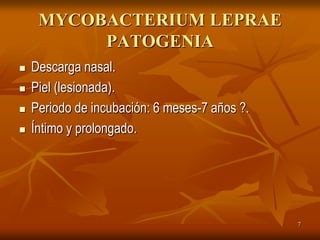 MYCOBACTERIUM LEPRAE
          PATOGENIA
   Descarga nasal.
   Piel (lesionada).
   Periodo de incubación: 6 meses-7 años ?.
   Íntimo y prolongado.




                                               7
 
