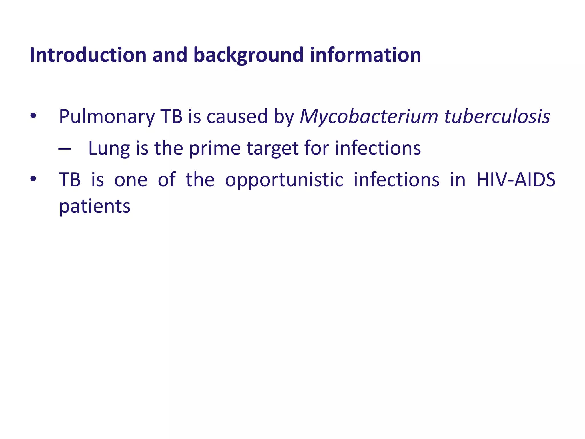 • Pulmonary TB is caused by Mycobacterium tuberculosis
– Lung is the prime target for infections
• TB is one of the opportunistic infections in HIV-AIDS
patients
Introduction and background information
 