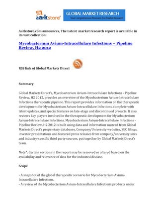 Aarkstore.com announces, The Latest market research report is available in
its vast collection:

Mycobacterium Avium-Intracellulare Infections – Pipeline
Review, H2 2012




RSS link of Global Markets Direct



Summary

Global Markets Direct’s, Mycobacterium Avium-Intracellulare Infections - Pipeline
Review, H2 2012, provides an overview of the Mycobacterium Avium-Intracellulare
Infections therapeutic pipeline. This report provides information on the therapeutic
development for Mycobacterium Avium-Intracellulare Infections, complete with
latest updates, and special features on late-stage and discontinued projects. It also
reviews key players involved in the therapeutic development for Mycobacterium
Avium-Intracellulare Infections. Mycobacterium Avium-Intracellulare Infections -
Pipeline Review, H2 2012 is built using data and information sourced from Global
Markets Direct’s proprietary databases, Company/University websites, SEC filings,
investor presentations and featured press releases from company/university sites
and industry-specific third party sources, put together by Global Markets Direct’s
team.

Note*: Certain sections in the report may be removed or altered based on the
availability and relevance of data for the indicated disease.

Scope

- A snapshot of the global therapeutic scenario for Mycobacterium Avium-
Intracellulare Infections.
- A review of the Mycobacterium Avium-Intracellulare Infections products under
 