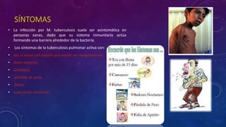 SÍNTOMAS 
• La infección por M. tuberculosis suele ser asintomática en 
personas sanas, dado que su sistema inmunitario actúa 
formando una barrera alrededor de la bacteria. 
• Los síntomas de la tuberculosis pulmonar activa son: 
• tos, a veces con esputo que puede ser sanguinolento, 
• dolor torácico, 
• debilidad, 
• pérdida de peso, 
• fiebre 
• sudoración nocturna. 
 