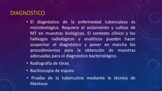 DIAGNOSTICO 
• El diagnóstico de la enfermedad tuberculosa es 
microbiológico. Requiere el aislamiento y cultivo de 
MT en muestras biológicas. El contexto clínico y los 
hallazgos radiológicos y analíticos pueden hacer 
sospechar el diagnóstico y poner en marcha los 
procedimientos para la obtención de muestras 
adecuadas para el diagnóstico bacteriológico. 
• Radiografía de tórax. 
• Baciloscopia de esputo 
• Prueba de la tuberculina mediante la técnica de 
Mantoux 
 