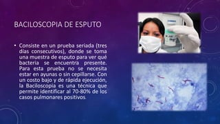 BACILOSCOPIA DE ESPUTO 
• Consiste en un prueba seriada (tres 
días consecutivos), donde se toma 
una muestra de esputo para ver qué 
bacteria se encuentra presente. 
Para esta prueba no se necesita 
estar en ayunas o sin cepillarse. Con 
un costo bajo y de rápida ejecución, 
la Baciloscopia es una técnica que 
permite identificar al 70-80% de los 
casos pulmonares positivos. 
 