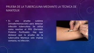PRUEBA DE LA TUBERCULINA MEDIANTE LA TÉCNICA DE 
MANTOUX 
• Es una prueba cutánea 
(intradermoreacción) para detectar 
infección tuberculosa. Se utiliza 
como reactivo el PPD (Derivado 
Proteico Purificado). Hay que 
destacar que la prueba de la 
tuberculina Mantoux solo implica 
contacto, no infección. 
 