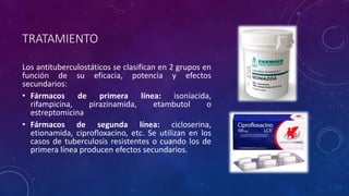 TRATAMIENTO 
Los antituberculostáticos se clasifican en 2 grupos en 
función de su eficacia, potencia y efectos 
secundarios: 
• Fármacos de primera línea: isoniacida, 
rifampicina, pirazinamida, etambutol o 
estreptomicina 
• Fármacos de segunda línea: cicloserina, 
etionamida, ciprofloxacino, etc. Se utilizan en los 
casos de tuberculosis resistentes o cuando los de 
primera línea producen efectos secundarios. 
 