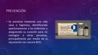 PREVENCIÓN 
• Se previene mediante una vida 
sana e higiénica, identificando 
oportunamente a los enfermos y 
asegurando su curación para no 
contagiar a otras personas, 
principalmente por medio de la 
vacunación con vacuna BCG. 
 