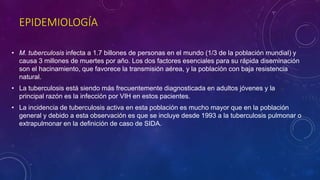 EPIDEMIOLOGÍA 
• M. tuberculosis infecta a 1.7 billones de personas en el mundo (1/3 de la población mundial) y 
causa 3 millones de muertes por año. Los dos factores esenciales para su rápida diseminación 
son el hacinamiento, que favorece la transmisión aérea, y la población con baja resistencia 
natural. 
• La tuberculosis está siendo más frecuentemente diagnosticada en adultos jóvenes y la 
principal razón es la infección por VIH en estos pacientes. 
• La incidencia de tuberculosis activa en esta población es mucho mayor que en la población 
general y debido a esta observación es que se incluye desde 1993 a la tuberculosis pulmonar o 
extrapulmonar en la definición de caso de SIDA. 
 