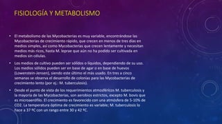 FISIOLOGÍA Y METABOLISMO 
• El metabolismo de las Mycobacterias es muy variable, encontrándose las 
Mycobacterias de crecimiento rápido, que crecen en menos de tres días en 
medios simples, así como Mycobacterias que crecen lentamente y necesitan 
medios más ricos, hasta M. leprae que aún no ha podido ser cultivada en 
medios sin células. 
• Los medios de cultivo pueden ser sólidos o líquidos, dependiendo de su uso. 
Los medios sólidos pueden ser en base de agar o en base de huevos 
(Lowenstein-Jensen), siendo este último el más usado. En tres a cinco 
semanas se observa el desarrollo de colonias para las Mycobacterias de 
crecimiento lento (por ej.: M. tuberculosis). 
• Desde el punto de vista de los requerimientos atmosféricos M. tuberculosis y 
la mayoría de las Mycobacterias, son aerobios estrictos, excepto M. bovis que 
es microaerófilo. El crecimiento es favorecido con una atmósfera de 5-10% de 
CO2. La temperatura óptima de crecimiento es variable; M. tuberculosis lo 
hace a 37 ºC con un rango entre 30 y 42 ºC. 
 