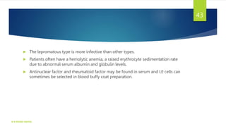  The lepromatous type is more infective than other types.
 Patients often have a hemolytic anemia, a raised erythrocyte sedimentation rate
due to abnormal serum albumin and globulin levels.
 Antinuclear factor and rheumatoid factor may be found in serum and LE cells can
sometimes be selected in blood buffy coat preparation.
K R MICRO NOTES
43
 