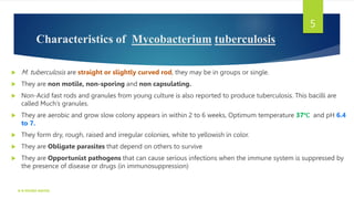 Characteristics of Mycobacterium tuberculosis
 M. tuberculosis are straight or slightly curved rod, they may be in groups or single.
 They are non motile, non-sporing and non capsulating.
 Non-Acid fast rods and granules from young culture is also reported to produce tuberculosis. This bacilli are
called Much’s granules.
 They are aerobic and grow slow colony appears in within 2 to 6 weeks, Optimum temperature 37℃ and pH 6.4
to 7.
 They form dry, rough, raised and irregular colonies, white to yellowish in color.
 They are Obligate parasites that depend on others to survive
 They are Opportunist pathogens that can cause serious infections when the immune system is suppressed by
the presence of disease or drugs (in immunosuppression)
K R MICRO NOTES
5
 