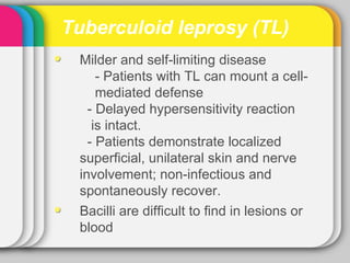 Tuberculoid leprosy (TL)
 Milder and self-limiting disease
     - Patients with TL can mount a cell-
     mediated defense
   - Delayed hypersensitivity reaction
    is intact.
   - Patients demonstrate localized
 superficial, unilateral skin and nerve
 involvement; non-infectious and
 spontaneously recover.
 Bacilli are difficult to find in lesions or
 blood
 