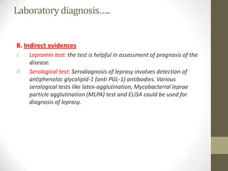 Laboratorydiagnosis…..
B. Indirect evidences
I. Lepromin test: the test is helpful in assessment of prognosis of the
disease.
II. Serological test: Serodiagnosis of leprosy involves detection of
antiphenoloc glycolipid-1 (anti PGL-1) antibodies. Various
serological tests like latex-agglutination, Mycobacterial leprae
particle agglutination (MLPA) test and ELISA could be used for
diagnosis of leprosy.
 
