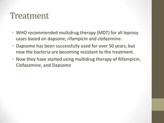 Treatment
• WHO recommended multidrug therapy (MDT) for all leprosy
cases based on dapsone, rifampicin and clofazimine.
• Dapsome has been successfully used for over 50 years, but
now the bacteria are becoming resistant to the treatment.
• Now they have started using multidrug therapy of Rifampicin,
Clofazamine, and Dapsome
 
