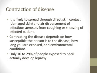 Contraction of disease
• It is likely to spread through direct skin contact
(damaged skin) and air dispersement of
infectious aerosols from coughing or sneezing of
infected patient.
• Contracting the disease depends on how
susceptible the person is to the disease, how
long you are exposed, and environmental
conditions.
• Only 10 to 29% of people exposed to bacilli
actually develop leprosy.
 