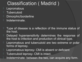 Classification ( Madrid )
 Lepromatous
 Tuberculoid
 Dimorphic/borderline
 Indeterminate.
 Type of disease is a reflection of the immune status of
the host.
 Delayed hypersensitivity determines the response of
the host to infection and production of clinical type.
 Lepromatous and tuberculoid are two extreme or polar
forms of leprosy.
 Lepromatous leprosy- CMI is absent or deficient
 Tuberculoid leprosy- CMI is intact.
 Indeterminate- between the two, can acquire any form.
 