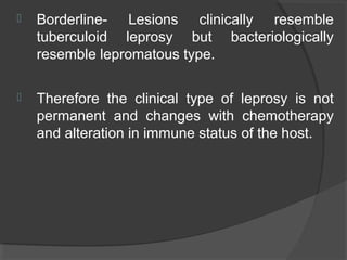  Borderline- Lesions clinically resemble
tuberculoid leprosy but bacteriologically
resemble lepromatous type.
 Therefore the clinical type of leprosy is not
permanent and changes with chemotherapy
and alteration in immune status of the host.
 