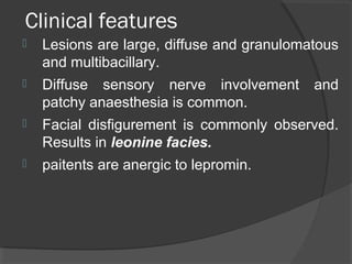 Clinical features
 Lesions are large, diffuse and granulomatous
and multibacillary.
 Diffuse sensory nerve involvement and
patchy anaesthesia is common.
 Facial disfigurement is commonly observed.
Results in leonine facies.
 paitents are anergic to lepromin.
 