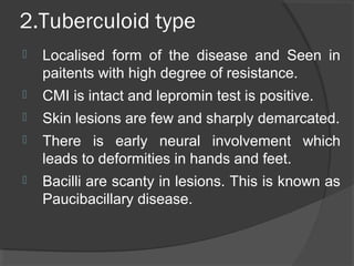 2.Tuberculoid type
 Localised form of the disease and Seen in
paitents with high degree of resistance.
 CMI is intact and lepromin test is positive.
 Skin lesions are few and sharply demarcated.
 There is early neural involvement which
leads to deformities in hands and feet.
 Bacilli are scanty in lesions. This is known as
Paucibacillary disease.
 
