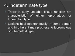 4. Indeterminate type
 There is early unstable tissue reaction not
characteristic of either lepromatous or
tuberculoid type.
 Lesions heal spontaneously in some person
and in others it may progress to lepromatous
or tuberculoid type.
 