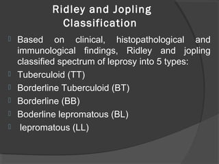 Ridley and Jopling
Classification
 Based on clinical, histopathological and
immunological findings, Ridley and jopling
classified spectrum of leprosy into 5 types:
 Tuberculoid (TT)
 Borderline Tuberculoid (BT)
 Borderline (BB)
 Boderline lepromatous (BL)
 lepromatous (LL)
 
