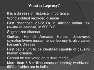  It is a disease of Historical importance.
 World's oldest recorded disease
 First described KUSHTA in ancient indian text
(sushruta samhita) in 600 B.C.
 Stigmatized disease
 Gerhard Henrick Armauer Hansen discovered
mycobacterium leprae hence leprosy is also called
hansen’s disease.
 First bacterium to be identified capable of causing
human disease.
 Cannot be cultivated on culture media.
 More than 6-8 million cases of leprosy worldwide,
60% of which are in india.
What is Leprosy?
 