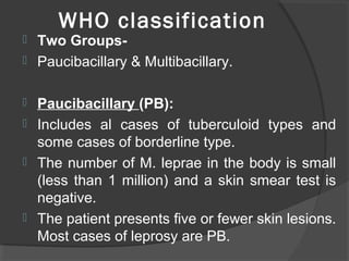 WHO classification
 Two Groups-
 Paucibacillary & Multibacillary.
 Paucibacillary (PB):
 Includes al cases of tuberculoid types and
some cases of borderline type.
 The number of M. leprae in the body is small
(less than 1 million) and a skin smear test is
negative.
 The patient presents five or fewer skin lesions.
Most cases of leprosy are PB.
 