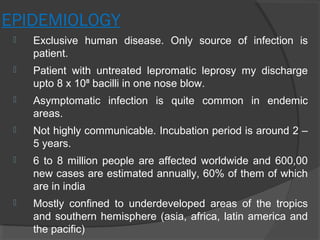 EPIDEMIOLOGY
 Exclusive human disease. Only source of infection is
patient.
 Patient with untreated lepromatic leprosy my discharge
upto 8 x 10 bacilli in one nose blow.⁸
 Asymptomatic infection is quite common in endemic
areas.
 Not highly communicable. Incubation period is around 2 –
5 years.
 6 to 8 million people are affected worldwide and 600,00
new cases are estimated annually, 60% of them of which
are in india
 Mostly confined to underdeveloped areas of the tropics
and southern hemisphere (asia, africa, latin america and
the pacific)
 
