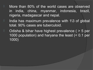 More than 80% of the world cases are observed
in india, china, myanmar, indonesia, brazil,
nigeria, madagascar and nepal.
 India has maximum prevalence with 13 of global
total. 90% cases are tuberculoid.
 Odisha & bihar have highest prevalence ( > 5 per
1000 population) and haryana the least (< 0.1 per
1000)
 