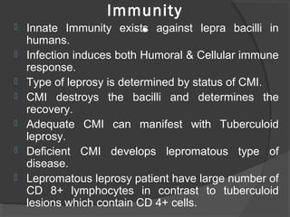 Immunity
• Innate Immunity exists against lepra bacilli in
humans.
 Infection induces both Humoral & Cellular immune
response.
 Type of leprosy is determined by status of CMI.
 CMI destroys the bacilli and determines the
recovery.
 Adequate CMI can manifest with Tuberculoid
leprosy.
 Deficient CMI develops lepromatous type of
disease.
 Lepromatous leprosy patient have large number of
CD 8+ lymphocytes in contrast to tuberculoid
lesions which contain CD 4+ cells.
 