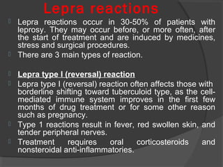 Lepra reactions
 Lepra reactions occur in 30-50% of patients with
leprosy. They may occur before, or more often, after
the start of treatment and are induced by medicines,
stress and surgical procedures.
 There are 3 main types of reaction.
 Lepra type I (reversal) reaction
 Lepra type I (reversal) reaction often affects those with
borderline shifting toward tuberculoid type, as the cell-
mediated immune system improves in the first few
months of drug treatment or for some other reason
such as pregnancy.
 Type 1 reactions result in fever, red swollen skin, and
tender peripheral nerves.
 Treatment requires oral corticosteroids and
nonsteroidal anti-inflammatories.
 