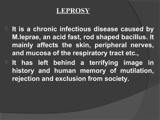  It is a chronic infectious disease caused by
M.leprae, an acid fast, rod shaped bacillus. It
mainly affects the skin, peripheral nerves,
and mucosa of the respiratory tract etc.,
 It has left behind a terrifying image in
history and human memory of mutilation,
rejection and exclusion from society.
LEPROSY
 