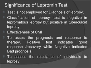 Significance of Lepromin Test
 Test is not employed for Diagnosis of leprosy.
 Classification of leprosy- test is negative in
lepromatous leprosy but positive in tuberculoid
leprosy.
 Effectiveness of CMI
 To asses the prognosis and response to
therapy. Positive test indicates good
response /recovery while Negative indicates
Bad prognosis.
 To assess the resistance of individuals to
leprosy
 
