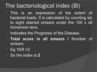 The bacteriological index (BI)
 This is an expression of the extent of
bacterial loads. It is calculated by counting six
to eight stained smears under the 100 x oil
immersion lens.
 Indicates the Prognosis of the Disease.
 Total score in all smears / Number of
smears
 Eg 16/8 =2
 So the index is 2
 