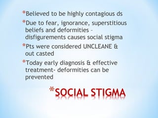 *Believed to be highly contagious ds
*Due to fear, ignorance, superstitious
beliefs and deformities –
disfigurements causes social stigma
*Pts were considered UNCLEANE &
out casted
*Today early diagnosis & effective
treatment- deformities can be
prevented
 