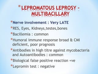 *Nerve involvement : Very LATE
*RES, Eyes, Kidneys,testes,bones
*Bacillemia : common
*Humoral immune response broad & CMI
deficient, poor prognosis
*Antibodies in high titre against mycobacteria
and Autoantibodies : common
*Biological false positive reaction +ve
*Lepromin test : negative
 