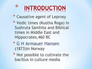 * Causative agent of Leprosy
* Vedic times (Kustha Roga) in
Sushruta Samhita and Biblical
times in Middle East and
Hippocrates,460 BC
* G H Armauer Hansen
(1873)in Norway
* Not possible to cultivate the
bacillus in culture media
 