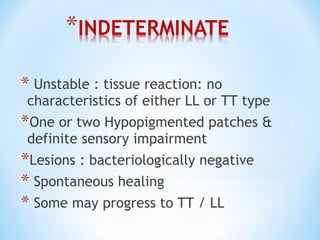 * Unstable : tissue reaction: no
characteristics of either LL or TT type
*One or two Hypopigmented patches &
definite sensory impairment
*Lesions : bacteriologically negative
* Spontaneous healing
* Some may progress to TT / LL
 